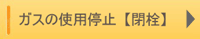 ガスの使用停止（閉栓）