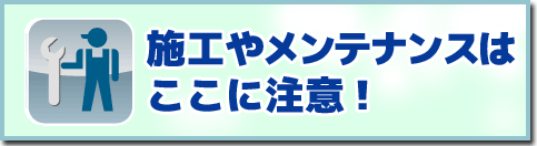 施工やメンテナンスはここに注意！