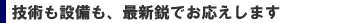 技術も設備も最新鋭でお応えします